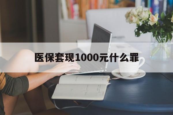 攀枝花医保套现1000元什么罪(医保套现2000有什么惩罚)