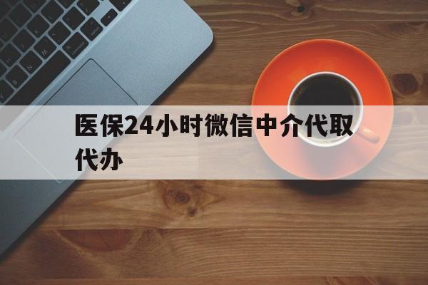 攀枝花医保24小时微信中介代取代办(医保24小时微信中介代取代办可靠吗)