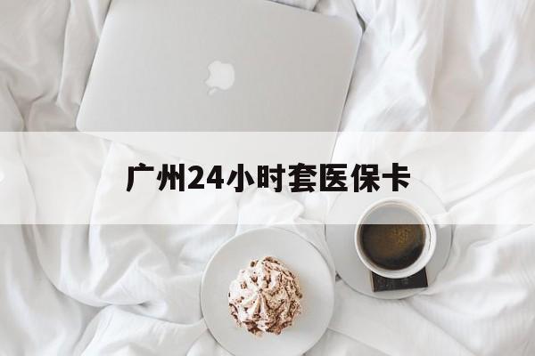 攀枝花广州24小时套医保卡(广州哪里有套医保卡地方)