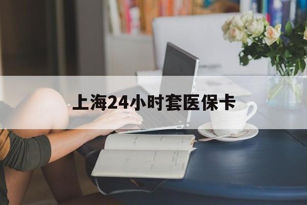 攀枝花上海24小时套医保卡(上海套医保卡一般几个点)